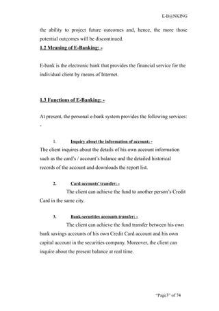E-B@NKING


the ability to project future outcomes and, hence, the more those
potential outcomes will be discontinued.
1.2 Meaning of E-Banking: -


E-bank is the electronic bank that provides the financial service for the
individual client by means of Internet.



1.3 Functions of E-Banking: -


At present, the personal e-bank system provides the following services:
-


      1.       Inquiry about the information of account: -
The client inquires about the details of his own account information
such as the card’s / account’s balance and the detailed historical
records of the account and downloads the report list.


      2.       Card accounts’ transfer: -
             The client can achieve the fund to another person’s Credit
Card in the same city.


      3.       Bank-securities accounts transfer: -
             The client can achieve the fund transfer between his own
bank savings accounts of his own Credit Card account and his own
capital account in the securities company. Moreover, the client can
inquire about the present balance at real time.




                                                             “Page3” of 74
 