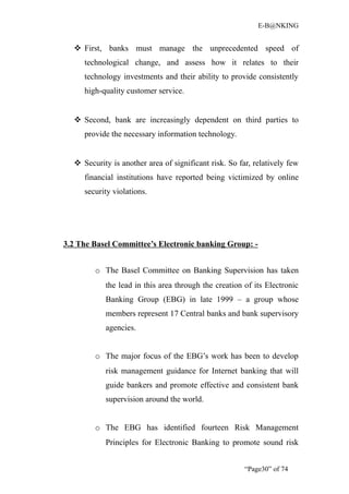 E-B@NKING


   First, banks must manage the unprecedented speed of
     technological change, and assess how it relates to their
     technology investments and their ability to provide consistently
     high-quality customer service.


   Second, bank are increasingly dependent on third parties to
     provide the necessary information technology.


   Security is another area of significant risk. So far, relatively few
     financial institutions have reported being victimized by online
     security violations.




3.2 The Basel Committee’s Electronic banking Group: -


        o The Basel Committee on Banking Supervision has taken
           the lead in this area through the creation of its Electronic
           Banking Group (EBG) in late 1999 – a group whose
           members represent 17 Central banks and bank supervisory
           agencies.


        o The major focus of the EBG’s work has been to develop
           risk management guidance for Internet banking that will
           guide bankers and promote effective and consistent bank
           supervision around the world.


        o The EBG has identified fourteen Risk Management
           Principles for Electronic Banking to promote sound risk


                                                       “Page30” of 74
 