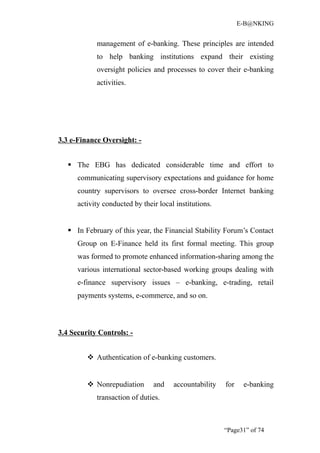 E-B@NKING


            management of e-banking. These principles are intended
            to help banking institutions expand their existing
            oversight policies and processes to cover their e-banking
            activities.




3.3 e-Finance Oversight: -


    The EBG has dedicated considerable time and effort to
      communicating supervisory expectations and guidance for home
      country supervisors to oversee cross-border Internet banking
      activity conducted by their local institutions.


    In February of this year, the Financial Stability Forum’s Contact
      Group on E-Finance held its first formal meeting. This group
      was formed to promote enhanced information-sharing among the
      various international sector-based working groups dealing with
      e-finance supervisory issues – e-banking, e-trading, retail
      payments systems, e-commerce, and so on.



3.4 Security Controls: -


          Authentication of e-banking customers.


          Nonrepudiation       and    accountability   for    e-banking
            transaction of duties.



                                                        “Page31” of 74
 