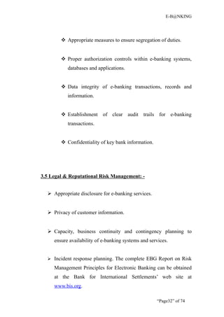 E-B@NKING




         Appropriate measures to ensure segregation of duties.


         Proper authorization controls within e-banking systems,
           databases and applications.


         Data integrity of e-banking transactions, records and
           information.


         Establishment of clear audit trails for e-banking
           transactions.


         Confidentiality of key bank information.




3.5 Legal & Reputational Risk Management: -


   Appropriate disclosure for e-banking services.


   Privacy of customer information.


   Capacity, business continuity and contingency planning to
     ensure availability of e-banking systems and services.


   Incident response planning. The complete EBG Report on Risk

     Management Principles for Electronic Banking can be obtained
     at the Bank for International Settlements’ web site at
     www.bis.org.

                                                     “Page32” of 74
 