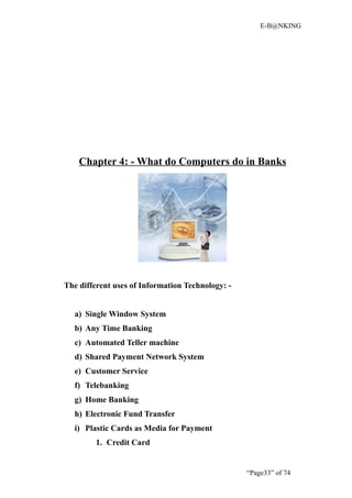 E-B@NKING




    Chapter 4: - What do Computers do in Banks




The different uses of Information Technology: -


  a) Single Window System
  b) Any Time Banking
  c) Automated Teller machine
  d) Shared Payment Network System
  e) Customer Service
  f) Telebanking
  g) Home Banking
  h) Electronic Fund Transfer
  i) Plastic Cards as Media for Payment
        1. Credit Card


                                                  “Page33” of 74
 