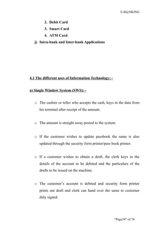 E-B@NKING


         2. Debit Card
         3. Smart Card
         4. ATM Card
   j) Intra-bank and Inter-bank Applications




4.1 The different uses of Information Technology: -


a) Single Window System (SWS): -


   o The cashier or teller who accepts the cash, keys in the data from
      his terminal after receipt of the amount.


   o The amount is straight away posted to the system.


   o If the customer wishes to update passbook the same is also
      updated through the security form printer/pass book printer.


   o If a customer wishes to obtain a draft, the clerk keys in the
      details of the account to be debited and the particulars of the
      drafts to be issued on the machine.


   o The customer’s account is debited and security form printer
      prints out draft and clerk can hand over the same to customer
      duly signed.




                                                      “Page34” of 74
 