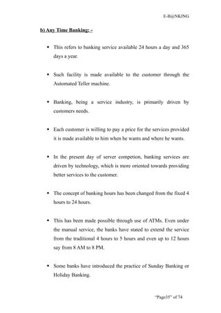 E-B@NKING


b) Any Time Banking: -


   This refers to banking service available 24 hours a day and 365
     days a year.


   Such facility is made available to the customer through the
     Automated Teller machine.


   Banking, being a service industry, is primarily driven by
     customers needs.


   Each customer is willing to pay a price for the services provided
     it is made available to him when he wants and where he wants.


   In the present day of server competion, banking services are
     driven by technology, which is more oriented towards providing
     better services to the customer.


   The concept of banking hours has been changed from the fixed 4
     hours to 24 hours.


   This has been made possible through use of ATMs. Even under
     the manual service, the banks have stated to extend the service
     from the traditional 4 hours to 5 hours and even up to 12 hours
     say from 8 AM to 8 PM.


   Some banks have introduced the practice of Sunday Banking or
     Holiday Banking.



                                                    “Page35” of 74
 