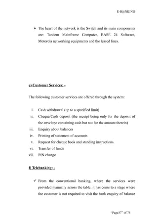 E-B@NKING




        The heart of the network is the Switch and its main components
          are: Tandem Mainframe Computer, BASE 24 Software,
          Motorola networking equipments and the leased lines.




e) Customer Services: -


The following customer services are offered through the system:


  i.      Cash withdrawal (up to a specified limit)
 ii.      Cheque/Cash deposit (the receipt being only for the deposit of
          the envelope containing cash but not for the amount therein)
iii.      Enquiry about balances
iv.       Printing of statement of accounts
 v.       Request for cheque book and standing instructions.
vi.       Transfer of funds
vii.      PIN change


f) Telebanking: -


        From the conventional banking, where the services were
          provided manually across the table, it has come to a stage where
          the customer is not required to visit the bank enquiry of balance




                                                          “Page37” of 74
 