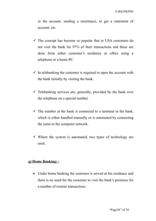 E-B@NKING


     in the account, sending a remittance, to get a statement of
     account, etc.


   The concept has become so popular that in USA customers do
     not visit the bank for 97% of their transactions and these are
     done from either customer’s residence or office using a
     telephone or a home PC.


   In telebanking the customer is required to open the account with
     the bank initially by visiting the bank.


   Telebanking services are, generally, provided by the bank over
     the telephone on a special number.


   The number at the bank is connected to a terminal in the bank,
     which is either handled manually or is automated by connecting
     the same to the computer network.


   Where the system is automated, two types of technology are
     used.



g) Home Banking: -


  • Under home banking the customer is served at his residence and
     there is no need for the customer to visit the bank’s premises for
     a number of routine transactions.




                                                      “Page38” of 74
 