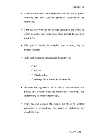 E-B@NKING


• If the customer needs some information the same can be got by
   contacting the bank over the phone as described in the
   telebanking.


• If the customer wants to put through transaction and wishes to
   see his account or to get a statement of his account, he may have
   to use a PC.


• This type of facility is available with a town, city or
   metropolitan area.


• Under such a situation the customer should have a:


            PC
            Modem
            Telephone line
            A compatible software for the home PC


• The home banking service can be broadly classified under two
   groups, one without using the information technology and
   another using information technology.


• When customer contacts the bank o the phone no specific
   technology is involved and the service of telebanking are
   provided to him.




                                                   “Page39” of 74
 