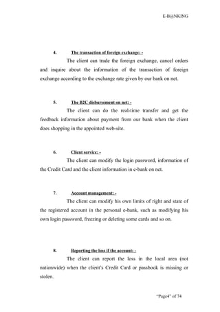 E-B@NKING




      4.       The transaction of foreign exchange: -
            The client can trade the foreign exchange, cancel orders
and inquire about the information of the transaction of foreign
exchange according to the exchange rate given by our bank on net.



      5.       The B2C disbursement on net: -
            The client can do the real-time transfer and get the
feedback information about payment from our bank when the client
does shopping in the appointed web-site.



      6.       Client service: -
            The client can modify the login password, information of
the Credit Card and the client information in e-bank on net.



      7.       Account management: -
            The client can modify his own limits of right and state of
the registered account in the personal e-bank, such as modifying his
own login password, freezing or deleting some cards and so on.




      8.       Reporting the loss if the account: -
            The client can report the loss in the local area (not
nationwide) when the client’s Credit Card or passbook is missing or
stolen.


                                                        “Page4” of 74
 