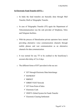 E-B@NKING


h) Electronic Fund Transfer (EFT): -


  o In India the fund transfers are basically done through Mail
     Transfer, Draft or Telegraphic Transfer.


  o In case of Telegraphic Transfer (TT) again the Department of
     Telecommunication was the sole provider of Telephone, Telex
     and Telegram facilities.


  o With the process of liberalization private operators have started
     providing alternative voice communication channels through
     mobile phones and vast communication as an alternative
     channels for data communication.


  o It was normal for any TT to be credited to the beneficiary’s
     account after delay of 2 to 4 days


  o The different forms of EFT prevalent in the use are:


            EFT through Electronic Data Interchange
            BANKNET
            RBINET
            IDRBT VSAT Network
            EFT from Point of Sales
            Electronic Cash
            SWIFT- Global System for Funds Transfer
            Electronic Clearing Settlement




                                                     “Page40” of 74
 