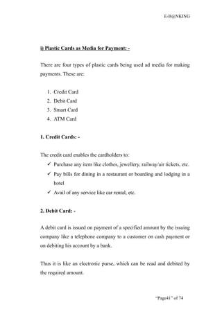 E-B@NKING




i) Plastic Cards as Media for Payment: -


There are four types of plastic cards being used ad media for making
payments. These are:


   1. Credit Card
   2. Debit Card
   3. Smart Card
   4. ATM Card


1. Credit Cards: -


The credit card enables the cardholders to:
    Purchase any item like clothes, jewellery, railway/air tickets, etc.
    Pay bills for dining in a restaurant or boarding and lodging in a
      hotel
    Avail of any service like car rental, etc.


2. Debit Card: -


A debit card is issued on payment of a specified amount by the issuing
company like a telephone company to a customer on cash payment or
on debiting his account by a bank.


Thus it is like an electronic purse, which can be read and debited by
the required amount.



                                                        “Page41” of 74
 