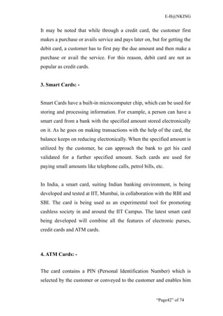 E-B@NKING


It may be noted that while through a credit card, the customer first
makes a purchase or avails service and pays later on, but for getting the
debit card, a customer has to first pay the due amount and then make a
purchase or avail the service. For this reason, debit card are not as
popular as credit cards.


3. Smart Cards: -


Smart Cards have a built-in microcomputer chip, which can be used for
storing and processing information. For example, a person can have a
smart card from a bank with the specified amount stored electronically
on it. As he goes on making transactions with the help of the card, the
balance keeps on reducing electronically. When the specified amount is
utilized by the customer, he can approach the bank to get his card
validated for a further specified amount. Such cards are used for
paying small amounts like telephone calls, petrol bills, etc.


In India, a smart card, suiting Indian banking environment, is being
developed and tested at IIT, Mumbai, in collaboration with the RBI and
SBI. The card is being used as an experimental tool for promoting
cashless society in and around the IIT Campus. The latest smart card
being developed will combine all the features of electronic purses,
credit cards and ATM cards.



4. ATM Cards: -


The card contains a PIN (Personal Identification Number) which is
selected by the customer or conveyed to the customer and enables him


                                                         “Page42” of 74
 