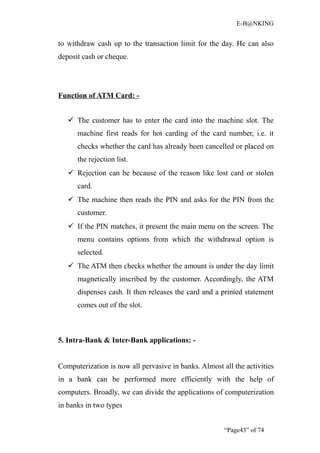 E-B@NKING


to withdraw cash up to the transaction limit for the day. He can also
deposit cash or cheque.




Function of ATM Card: -


    The customer has to enter the card into the machine slot. The
      machine first reads for hot carding of the card number, i.e. it
      checks whether the card has already been cancelled or placed on
      the rejection list.
    Rejection can be because of the reason like lost card or stolen
      card.
    The machine then reads the PIN and asks for the PIN from the
      customer.
    If the PIN matches, it present the main menu on the screen. The
      menu contains options from which the withdrawal option is
      selected.
    The ATM then checks whether the amount is under the day limit
      magnetically inscribed by the customer. Accordingly, the ATM
      dispenses cash. It then releases the card and a printed statement
      comes out of the slot.



5. Intra-Bank & Inter-Bank applications: -


Computerization is now all pervasive in banks. Almost all the activities
in a bank can be performed more efficiently with the help of
computers. Broadly, we can divide the applications of computerization
in banks in two types


                                                       “Page43” of 74
 