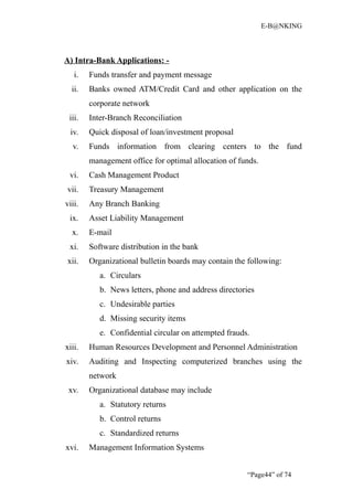 E-B@NKING



A) Intra-Bank Applications: -
   i.   Funds transfer and payment message
  ii.   Banks owned ATM/Credit Card and other application on the
        corporate network
 iii.   Inter-Branch Reconciliation
 iv.    Quick disposal of loan/investment proposal
  v.    Funds information from clearing centers to the fund
        management office for optimal allocation of funds.
 vi.    Cash Management Product
vii.    Treasury Management
viii.   Any Branch Banking
 ix.    Asset Liability Management
  x.    E-mail
 xi.    Software distribution in the bank
xii.    Organizational bulletin boards may contain the following:
           a. Circulars
           b. News letters, phone and address directories
           c. Undesirable parties
           d. Missing security items
           e. Confidential circular on attempted frauds.
xiii.   Human Resources Development and Personnel Administration
xiv.    Auditing and Inspecting computerized branches using the
        network
 xv.    Organizational database may include
           a. Statutory returns
           b. Control returns
           c. Standardized returns
xvi.    Management Information Systems


                                                       “Page44” of 74
 