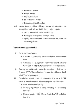 E-B@NKING


            a. Borrower’s profile
            b. Branch profile
            c. Employee analysis
            d. Product/service profile
            e. Business profile of branches.
xvii.    Apart from providing efficient service to customers the
         financial network will also fulfill the following objectives:
            a. Timely information to top management
            b. Helping in development of new products
            c. Speedy communication among branches and with the
               controlling offices.


B) Inter-Bank Applications: -


  i.    Electronic Funds Transfer
           a. Retail EFT (Small value credit transfer) on net settlement
              basis.
           b. Wholesale EFT (Large value credit transfer) on Real Time
              Gross Settlement (RTGS) basis for time critical payments.
 ii.    Clearing and settlement systems for securities – Delivery vs.
        Payment (DVP). The final delivery of securities will occur if and
        only if final payment occurs.
iii.    Transferring balance from net settlement systems to RTGS
        Server at periodic intervals. The net obligation could be from:
           a. Local paper-based clearing
           b. Inter-city paper-based clearing (including IT discounting
              facilities)
           c. Bulk payments – ECS (Debit, Credit, RAPID) including
              intercity.


                                                          “Page45” of 74
 