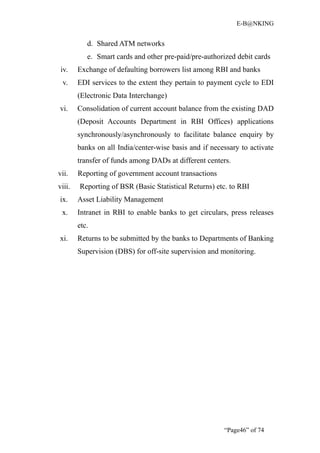E-B@NKING


           d. Shared ATM networks
           e. Smart cards and other pre-paid/pre-authorized debit cards
 iv.    Exchange of defaulting borrowers list among RBI and banks
 v.     EDI services to the extent they pertain to payment cycle to EDI
        (Electronic Data Interchange)
vi.     Consolidation of current account balance from the existing DAD
        (Deposit Accounts Department in RBI Offices) applications
        synchronously/asynchronously to facilitate balance enquiry by
        banks on all India/center-wise basis and if necessary to activate
        transfer of funds among DADs at different centers.
vii.    Reporting of government account transactions
viii.   Reporting of BSR (Basic Statistical Returns) etc. to RBI
ix.     Asset Liability Management
 x.     Intranet in RBI to enable banks to get circulars, press releases
        etc.
xi.     Returns to be submitted by the banks to Departments of Banking
        Supervision (DBS) for off-site supervision and monitoring.




                                                        “Page46” of 74
 