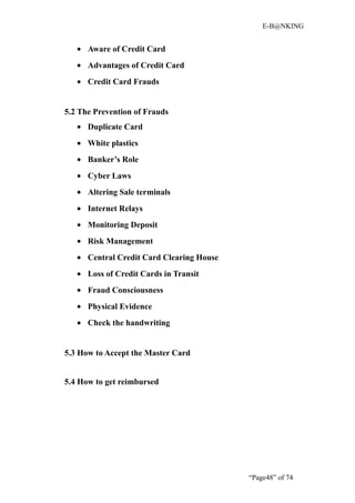 E-B@NKING


   • Aware of Credit Card
   • Advantages of Credit Card
   • Credit Card Frauds


5.2 The Prevention of Frauds
   • Duplicate Card
   • White plastics
   • Banker’s Role
   • Cyber Laws
   • Altering Sale terminals
   • Internet Relays
   • Monitoring Deposit
   • Risk Management
   • Central Credit Card Clearing House
   • Loss of Credit Cards in Transit
   • Fraud Consciousness
   • Physical Evidence
   • Check the handwriting


5.3 How to Accept the Master Card


5.4 How to get reimbursed




                                          “Page48” of 74
 