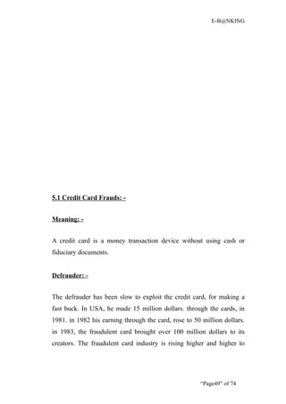 E-B@NKING




5.1 Credit Card Frauds: -


Meaning: -


A credit card is a money transaction device without using cash or
fiduciary documents.


Defrauder: -


The defrauder has been slow to exploit the credit card, for making a
fast buck. In USA, he made 15 million dollars. through the cards, in
1981. in 1982 his earning through the card, rose to 50 million dollars.
in 1983, the fraudulent card brought over 100 million dollars to its
creators. The fraudulent card industry is rising higher and higher to




                                                      “Page49” of 74
 