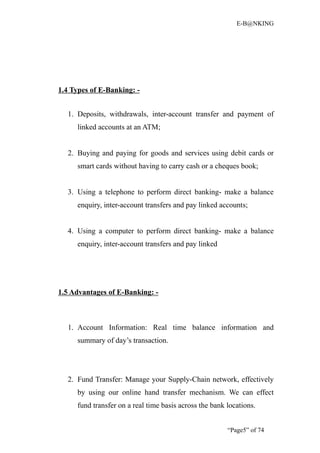 E-B@NKING




1.4 Types of E-Banking: -


  1. Deposits, withdrawals, inter-account transfer and payment of
     linked accounts at an ATM;


  2. Buying and paying for goods and services using debit cards or
     smart cards without having to carry cash or a cheques book;


  3. Using a telephone to perform direct banking- make a balance
     enquiry, inter-account transfers and pay linked accounts;


  4. Using a computer to perform direct banking- make a balance
     enquiry, inter-account transfers and pay linked




1.5 Advantages of E-Banking: -



  1. Account Information: Real time balance information and
     summary of day’s transaction.




  2. Fund Transfer: Manage your Supply-Chain network, effectively
     by using our online hand transfer mechanism. We can effect
     fund transfer on a real time basis across the bank locations.


                                                        “Page5” of 74
 