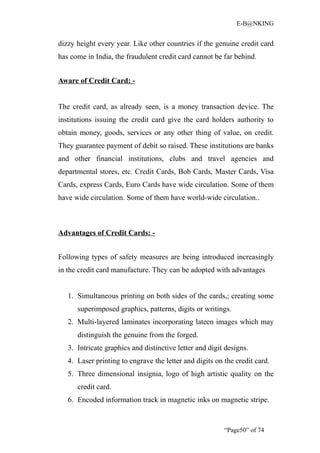 E-B@NKING


dizzy height every year. Like other countries if the genuine credit card
has come in India, the fraudulent credit card cannot be far behind.


Aware of Credit Card: -


The credit card, as already seen, is a money transaction device. The
institutions issuing the credit card give the card holders authority to
obtain money, goods, services or any other thing of value, on credit.
They guarantee payment of debit so raised. These institutions are banks
and other financial institutions, clubs and travel agencies and
departmental stores, etc. Credit Cards, Bob Cards, Master Cards, Visa
Cards, express Cards, Euro Cards have wide circulation. Some of them
have wide circulation. Some of them have world-wide circulation..



Advantages of Credit Cards: -


Following types of safety measures are being introduced increasingly
in the credit card manufacture. They can be adopted with advantages


   1. Simultaneous printing on both sides of the cards,; creating some
      superimposed graphics, patterns, digits or writings.
   2. Multi-layered laminates incorporating lateen images which may
      distinguish the genuine from the forged.
   3. Intricate graphics and distinctive letter and digit designs.
   4. Laser printing to engrave the letter and digits on the credit card.
   5. Three dimensional insignia, logo of high artistic quality on the
      credit card.
   6. Encoded information track in magnetic inks on magnetic stripe.


                                                         “Page50” of 74
 