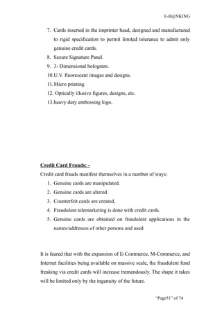 E-B@NKING


   7. Cards inserted in the imprinter head, designed and manufactured
      to rigid specification to permit limited tolerance to admit only
      genuine credit cards.
   8. Secure Signature Panel.
   9. 3- Dimensional hologram.
   10.U.V. fluorescent images and designs.
   11.Micro printing
   12. Optically illusive figures, designs, etc.
   13.heavy duty embossing logo.




Credit Card Frauds: -
Credit card frauds manifest themselves in a number of ways:
   1. Genuine cards are manipulated.
   2. Genuine cards are altered.
   3. Counterfeit cards are created.
   4. Fraudulent telemarketing is done with credit cards.
   5. Genuine cards are obtained on fraudulent applications in the
      names/addresses of other persons and used.



It is feared that with the expansion of E-Commerce, M-Commerce, and
Internet facilities being available on massive scale, the fraudulent fund
freaking via credit cards will increase tremendously. The shape it takes
will be limited only by the ingenuity of the future.


                                                        “Page51” of 74
 