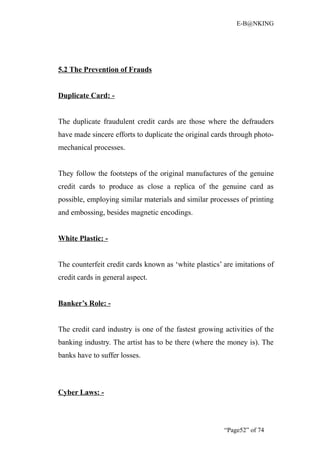 E-B@NKING




5.2 The Prevention of Frauds


Duplicate Card: -


The duplicate fraudulent credit cards are those where the defrauders
have made sincere efforts to duplicate the original cards through photo-
mechanical processes.


They follow the footsteps of the original manufactures of the genuine
credit cards to produce as close a replica of the genuine card as
possible, employing similar materials and similar processes of printing
and embossing, besides magnetic encodings.


White Plastic: -


The counterfeit credit cards known as ‘white plastics’ are imitations of
credit cards in general aspect.


Banker’s Role: -


The credit card industry is one of the fastest growing activities of the
banking industry. The artist has to be there (where the money is). The
banks have to suffer losses.



Cyber Laws: -



                                                       “Page52” of 74
 