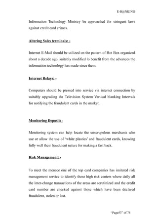E-B@NKING


Information Technology Ministry be approached for stringent laws
against credit card crimes.


Altering Sales terminals: -


Internet E-Mail should be utilized on the pattern of Hot Box organized
about a decade ago, suitably modified to benefit from the advances the
information technology has made since them.


Internet Relays: -


Computers should be pressed into service via internet connection by
suitably upgrading the Television System Vertical blanking Intervals
for notifying the fraudulent cards in the market.



Monitoring Deposit: -


Monitoring system can help locate the unscrupulous merchants who
use or allow the use of ‘white plastics’ and fraudulent cards, knowing
fully well their fraudulent nature for making a fast back.


Risk Management: -


To meet the menace one of the top card companies has imitated risk
management service to identify these high risk centers where daily all
the inter-change transactions of the areas are scrutinized and the credit
card number are checked against those which have been declared
fraudulent, stolen or lost.



                                                        “Page53” of 74
 
