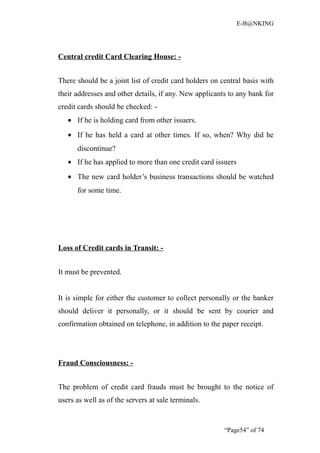 E-B@NKING




Central credit Card Clearing House: -


There should be a joint list of credit card holders on central basis with
their addresses and other details, if any. New applicants to any bank for
credit cards should be checked: -
   • If he is holding card from other issuers.
   • If he has held a card at other times. If so, when? Why did he
      discontinue?
   • If he has applied to more than one credit card issuers
   • The new card holder’s business transactions should be watched
      for some time.




Loss of Credit cards in Transit: -


It must be prevented.


It is simple for either the customer to collect personally or the banker
should deliver it personally, or it should be sent by courier and
confirmation obtained on telephone, in addition to the paper receipt.




Fraud Consciousness: -


The problem of credit card frauds must be brought to the notice of
users as well as of the servers at sale terminals.


                                                        “Page54” of 74
 