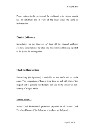 E-B@NKING




Proper training in the check up of the credit card in its various aspects
has no substitute and in view of the huge issues the same is
indispensable.




Physical Evidence: -


Immediately on the discovery of fraud all the physical evidence
available should at once be taken into possession and the case reported
to the police for investigation.




Check the Handwriting: -


Handwriting (in signatures) is available on sale drafts and on credit
cards. The comparison of hand-writing inter se and with that of the
suspect and of genuine card holders, can lead to the identity or non-
identity of alleged writer.




How to accept: -


Master Card International guarantees payment of all Master Card
Travelers Cheques if the following procedures are followed: -




                                                        “Page55” of 74
 