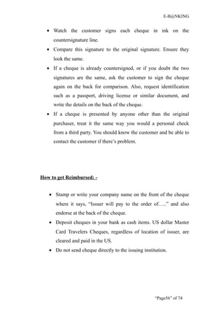 E-B@NKING


  • Watch the customer signs each cheque in ink on the
     countersignature line.
  • Compare this signature to the original signature. Ensure they
     look the same.
  • If a cheque is already countersigned, or if you doubt the two
     signatures are the same, ask the customer to sign the cheque
     again on the back for comparison. Also, request identification
     such as a passport, driving license or similar document, and
     write the details on the back of the cheque.
  • If a cheque is presented by anyone other than the original
     purchaser, treat it the same way you would a personal check
     from a third party. You should know the customer and be able to
     contact the customer if there’s problem.




How to get Reimbursed: -


   • Stamp or write your company name on the front of the cheque
      where it says, “Issuer will pay to the order of…..” and also
      endorse at the back of the cheque.
   • Deposit cheques in your bank as cash items. US dollar Master
      Card Travelers Cheques, regardless of location of issuer, are
      cleared and paid in the US.
   • Do not send cheque directly to the issuing institution.




                                                      “Page56” of 74
 