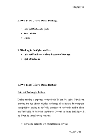 E-B@NKING




6.1 Will Banks Control Online Banking: -


   • Internet Banking in India
   • Real threats
   • Online




6.2 Banking in the Cyberworld: -
   • Internet Purchases without Payment Gateways
   • Risk of Gateway




6.1 Will Banks Control Online Banking: -


Internet Banking in India: -


Online banking is expected to explode in the ext few years. We will be
entering the age of non-physical exchange of cash aided by complete
transparency leading to perfectly competitive electronic market place
and inevitably to customer supremacy. Growth in online banking will
be driven by the following reasons:


    Increasing access to low cost electronic services


                                                         “Page58” of 74
 