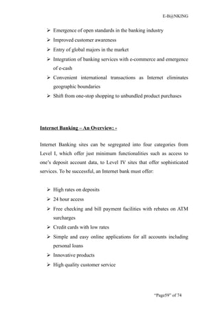E-B@NKING


    Emergence of open standards in the banking industry
    Improved customer awareness
    Entry of global majors in the market
    Integration of banking services with e-commerce and emergence
      of e-cash
    Convenient international transactions as Internet eliminates
      geographic boundaries
    Shift from one-stop shopping to unbundled product purchases




Internet Banking – An Overview: -


Internet Banking sites can be segregated into four categories from
Level I, which offer just minimum functionalities such as access to
one’s deposit account data, to Level IV sites that offer sophisticated
services. To be successful, an Internet bank must offer:


    High rates on deposits
    24 hour access
    Free checking and bill payment facilities with rebates on ATM
      surcharges
    Credit cards with low rates
    Simple and easy online applications for all accounts including
      personal loans
    Innovative products
    High quality customer service




                                                           “Page59” of 74
 