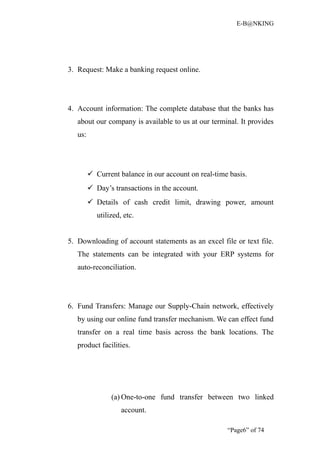E-B@NKING




3. Request: Make a banking request online.




4. Account information: The complete database that the banks has
   about our company is available to us at our terminal. It provides
   us:




          Current balance in our account on real-time basis.
          Day’s transactions in the account.
          Details of cash credit limit, drawing power, amount
            utilized, etc.


5. Downloading of account statements as an excel file or text file.
   The statements can be integrated with your ERP systems for
   auto-reconciliation.




6. Fund Transfers: Manage our Supply-Chain network, effectively
   by using our online fund transfer mechanism. We can effect fund
   transfer on a real time basis across the bank locations. The
   product facilities.




                 (a) One-to-one fund transfer between two linked
                     account.

                                                      “Page6” of 74
 