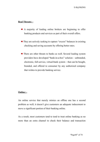 E-B@NKING




Real Threats: -


      A majority of leading online brokers are beginning to offer
      banking products and services as part of their overall offers.


     They are actively seeking to capture “excess” balances in existing
      checking and saving accounts by offering better rates.


     There are other threats to banks as well. Several leading system
      providers have developed “bank-in-a-box” solution – unbranded,
      electronic, full-service, virtual-bank system – that can be bought,
      branded, and offered to consumer by any authorized company
      that wishes to provide banking service.




Online: -


An online service that merely mimics an offline one has a second
problem as well; it doesn’t give customers an adequate inducement to
move a significant portion of their banking online.


As a result, most customers tend to tend to treat online banking as no
more than an extra channel to check their balance and transaction




                                                        “Page60” of 74
 