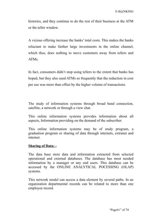 E-B@NKING


histories, and they continue to do the rest of their business at the ATM
or the teller window.


A vicious offering increase the banks’ total costs. This makes the banks
reluctant to make further large investments in the online channel,
which thus, does nothing to move customers away from tellers and
ATMs.


In fact, consumers didn’t stop using tellers to the extent that banks has
hoped, but they also used ATMs so frequently that the reduction in cost
per use was more than offset by the higher volume of transactions.




The study of information systems through broad band connection,
satellite, a network or through a view chat.

This online information systems provides information about all
aspects, Information providing on the demand of the subscriber.

This online information systems may be of study program, a
graduation program or sharing of data through internets, extranet and
internet.

Sharing of Data: -

The data base store data and information extracted from selected
operational and external databases. The database has most needed
information by a manager or any end users. This database can be
accessed by the ONLINE ANALYTICAL POCESSING (OLAP)
systems.

This network model can access a data element by several paths. In an
organization departmental records can be related to more than one
employee record.




                                                        “Page61” of 74
 