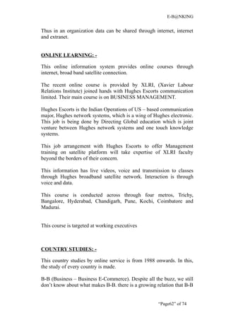E-B@NKING


Thus in an organization data can be shared through internet, internet
and extranet.


ONLINE LEARNING: -

This online information system provides online courses through
internet, broad band satellite connection.

The recent online course is provided by XLRI, (Xavier Labour
Relations Institute) joined hands with Hughes Escorts communication
limited. Their main course is on BUSINESS MANAGEMENT.

Hughes Escorts is the Indian Operations of US – based communication
major, Hughes network systems, which is a wing of Hughes electronic.
This job is being done by Directing Global education which is joint
venture between Hughes network systems and one touch knowledge
systems.

This job arrangement with Hughes Escorts to offer Management
training on satellite platform will take expertise of XLRI faculty
beyond the borders of their concern.

This information has live videos, voice and transmission to classes
through Hughes broadband satellite network. Interaction is through
voice and data.

This course is conducted across through four metros, Trichy,
Bangalore, Hyderabad, Chandigarh, Pune, Kochi, Coimbatore and
Madurai.


This course is targeted at working executives



COUNTRY STUDIES: -

This country studies by online service is from 1988 onwards. In this,
the study of every country is made.

B-B (Business – Business E-Commerce). Despite all the buzz, we still
don’t know about what makes B-B. there is a growing relation that B-B


                                                     “Page62” of 74
 