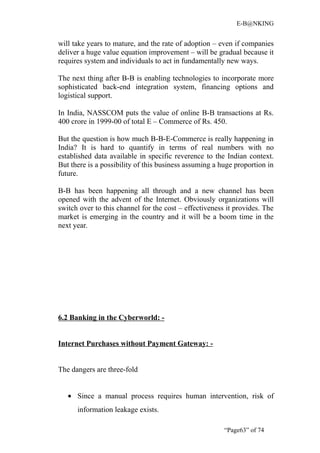 E-B@NKING


will take years to mature, and the rate of adoption – even if companies
deliver a huge value equation improvement – will be gradual because it
requires system and individuals to act in fundamentally new ways.

The next thing after B-B is enabling technologies to incorporate more
sophisticated back-end integration system, financing options and
logistical support.

In India, NASSCOM puts the value of online B-B transactions at Rs.
400 crore in 1999-00 of total E – Commerce of Rs. 450.

But the question is how much B-B-E-Commerce is really happening in
India? It is hard to quantify in terms of real numbers with no
established data available in specific reverence to the Indian context.
But there is a possibility of this business assuming a huge proportion in
future.

B-B has been happening all through and a new channel has been
opened with the advent of the Internet. Obviously organizations will
switch over to this channel for the cost – effectiveness it provides. The
market is emerging in the country and it will be a boom time in the
next year.




6.2 Banking in the Cyberworld: -


Internet Purchases without Payment Gateway: -


The dangers are three-fold


   • Since a manual process requires human intervention, risk of
      information leakage exists.

                                                        “Page63” of 74
 