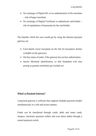 E-B@NKING


   • No exchange of Digital ID, so no authentication of the merchant
      – risk of bogus merchant.
   • No exchange of Digital Certificate to authenticate card holder –
      risk of repudiation of transaction by the card holder.




The benefits which the user would get by using the Internet payment
gateway are


   • Card details travel encrypted on the Net (if encryption facility
      available on the gateway).
   • On-line status of order, if the gateway has on-line authorization.
   • Secure Merchant identification, so that fraudulent web sites
      posing as genuine merchants get weeded out




What’s a Payment Gateway?


A payment gateway is software that supports multiple payment models
simultaneously in a safe and secure manner.


Funds can be transferred through credit, debit and smart cards,
cheques, electronic payment wallets and even direct debits through a
central payment switch.


                                                        “Page64” of 74
 