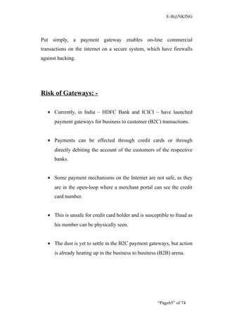 E-B@NKING




Put simply, a payment gateway enables on-line commercial
transactions on the internet on a secure system, which have firewalls
against hacking.




Risk of Gateways: -

   • Currently, in India – HDFC Bank and ICICI – have launched
      payment gateways for business to customer (B2C) transactions.


   • Payments can be effected through credit cards or through
      directly debiting the account of the customers of the respective
      banks.


   • Some payment mechanisms on the Internet are not safe, as they
      are in the open-loop where a merchant portal can see the credit
      card number.


   • This is unsafe for credit card holder and is susceptible to fraud as
      his number can be physically seen.


   • The dust is yet to settle in the B2C payment gateways, but action
      is already heating up in the business to business (B2B) arena.




                                                        “Page65” of 74
 
