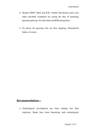 E-B@NKING


  • Besides HDFC Bank and ICIC, Global Tele-System and a few
    other non-bank companies are toying the idea of launching
    payment gateways for inter bank and B2B transactions.


  • No prizes for guessing who are they targeting, Nationalized
    banks, of course.




Recommendations: -

  • Technological development has been nothing less than
    explosion. Banks have been harnessing such technological




                                                  “Page66” of 74
 