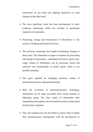 E-B@NKING


   innovations on one hand and adapting themselves to such
   changes on the other hand.


• The most significant event has been development of semi-
   conductor technology, which has resulted in spectacular
   expansion of automation.


• Processing, storage and transmission of information is very
   essence of banking and financial services.


• The electronic technology has bought revolutionary changes in
   these areas. The elimination of paper as medium for processing
   and storage of transactions / information has been a great event.
   Large volume of information can be processed, stored and
   retrieved very economically at terrific speed, which is not
   possible manually.


• The space required for managing enormous volume of
   information has been reduced dramatically.


• With    the   revolution      in   telecommunication   technology,
   information can be made accessible from remote distance at
   lightening speed. The final output of information after
   manipulation and analysis can be printed by printer at high speed
   directly from computers.


• Thus, the computer now has the ability to retrieve data or update
   files instantaneously. Subsequently with the development in


                                                    “Page67” of 74
 