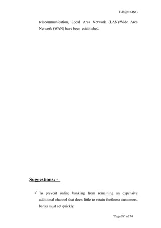 E-B@NKING


    telecommunication, Local Area Network (LAN)/Wide Area
    Network (WAN) have been established.




Suggestions: -

   To prevent online banking from remaining an expensive
    additional channel that does little to retain footloose customers,
    banks must act quickly.

                                                     “Page68” of 74
 