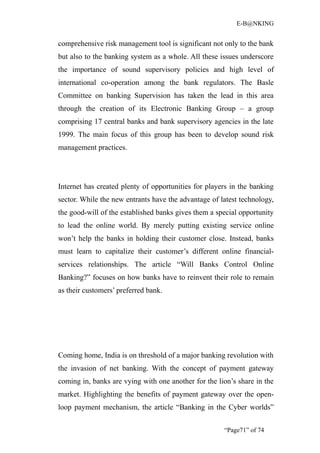 E-B@NKING


comprehensive risk management tool is significant not only to the bank
but also to the banking system as a whole. All these issues underscore
the importance of sound supervisory policies and high level of
international co-operation among the bank regulators. The Basle
Committee on banking Supervision has taken the lead in this area
through the creation of its Electronic Banking Group – a group
comprising 17 central banks and bank supervisory agencies in the late
1999. The main focus of this group has been to develop sound risk
management practices.




Internet has created plenty of opportunities for players in the banking
sector. While the new entrants have the advantage of latest technology,
the good-will of the established banks gives them a special opportunity
to lead the online world. By merely putting existing service online
won’t help the banks in holding their customer close. Instead, banks
must learn to capitalize their customer’s different online financial-
services relationships. The article “Will Banks Control Online
Banking?” focuses on how banks have to reinvent their role to remain
as their customers’ preferred bank.




Coming home, India is on threshold of a major banking revolution with
the invasion of net banking. With the concept of payment gateway
coming in, banks are vying with one another for the lion’s share in the
market. Highlighting the benefits of payment gateway over the open-
loop payment mechanism, the article “Banking in the Cyber worlds”


                                                      “Page71” of 74
 