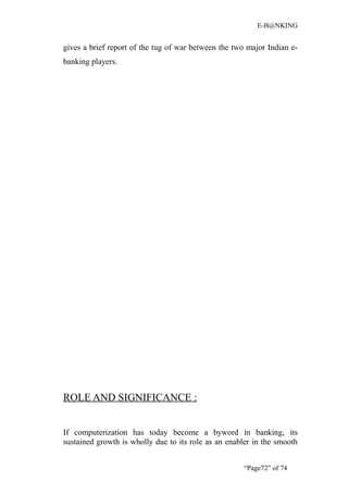 E-B@NKING


gives a brief report of the tug of war between the two major Indian e-
banking players.




ROLE AND SIGNIFICANCE :


If computerization has today become a byword in banking, its
sustained growth is wholly due to its role as an enabler in the smooth


                                                     “Page72” of 74
 