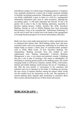 E-B@NKING


and efficient conduct of a whole range of banking practices. Computers
were originally destined for a minor role in banks, primarily intended
to facilitate accounting transactions. Subsequently, once its superiority
was firmly established, it grew in status as a tool for a management
information information and a host of other inventions. Although the
accounting aspect is still quite important and relevant, IT has a far
greater role to play to day to day banking operations, especially in
decision making process. Further, facilities like ATM, Anywhere
Banking, Internet as well as Mobile Banking have been increasing
their presence. It has, to be conceded that ‘ Information Technology’ is
not the end in itself, but is useful tool in the hands of the management
to leverage business prospects in its favour and enchance efficiency.


Banks now have come under great pressure to reduce operational costs
to safeguard their bottom lines. With banking tuning more and more
customer-centric with every passing day, technology as an enabler has
helped banks to launch a whole array of customer-centric products
such as ATMs, Debit Cards, 24 hour Anywhere Banking. The
nomenclature ‘Banking Accounts’ have also yielded to more
sophisticated term ‘banking relationship’. Customer Relations
Management is now a very potent and potential concept. E-Banking
also has a role to play in ensuring a fair return to shareholders, by
facilitating in ensuring greater profits to the banking sector. The recent
emerging trends in self-service channels, namely ATM,s, Call-centers,
Internet and mobile banking would increase the use of E-banking as
this offer the twin benefit i.e convenience to the customers and
reduction and cost of operation to the banks. E- banking can increase
the easy access of internet facilities among the masses which would
rise the comfort level for transacting via the web. The popularity of
internet banking likely depends upon inculcating in customers about
their security and personal privacy of their money and assests.




BIBLIOGRAHY: -




                                                         “Page73” of 74
 