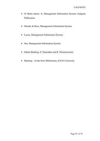 E-B@NKING


• O’ Brien James. A, Management Information System, Galgotia
  Publication


• Muedic & Ross, Management Information System


• Lucae, Management Information System


• Sen, Management Information System


• Indian Banking, S. Natarahan and R. Parameswaran


• Banking – In the New Millennium, ICFAI University




                                               “Page74” of 74
 