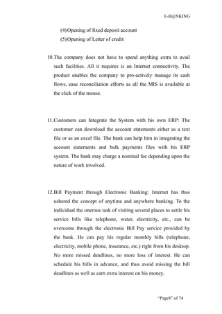 E-B@NKING


     (4) Opening of fixed deposit account
     (5) Opening of Letter of credit


10.The company does not have to spend anything extra to avail
  such facilities. All it requires is an Internet connectivity. The
  product enables the company to pro-actively manage its cash
  flows, ease reconciliation efforts as all the MIS is available at
  the click of the mouse.




11.Customers can Integrate the System with his own ERP: The
  customer can download the account statements either as a text
  file or as an excel file. The bank can help him in integrating the
  account statements and bulk payments files with his ERP
  system. The bank may charge a nominal fee depending upon the
  nature of work involved.




12.Bill Payment through Electronic Banking: Internet has thus
  ushered the concept of anytime and anywhere banking. To the
  individual the onerous task of visiting several places to settle his
  service bills like telephone, water, electricity, etc., can be
  overcome through the electronic Bill Pay service provided by
  the bank. He can pay his regular monthly bills (telephone,
  electricity, mobile phone, insurance, etc.) right from his desktop.
  No more missed deadlines, no more loss of interest. He can
  schedule his bills in advance, and thus avoid missing the bill
  deadlines as well as earn extra interest on his money.



                                                     “Page8” of 74
 