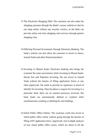 E-B@NKING




13.The Electronic Shopping Mall: The customer can also make his
   shopping payment through the Bank’s secure website-so that he
   can shop online without any security worries, as the bank can
   provide online real time shopping mail services through partner
   shopping sites.




14.Effecting Personal Investments through Electronic Banking: The
   bank’s website can also allow the customer to invest in shares,
   mutual funds and other financial products.




15.Investing in Mutual funds: Electronic banking also brings the
   customer the same convenience while investing in Mutual funds-
   Hassle free and Paperless Investing. He can invest in mutual
   funds without the hassles of filling application forms or any
   other paperwork. He needs to provide no signatures or proof of
   identify for investing. Once he places a request for investing in a
   particular fund, there are no manual processes involved. His
   bank funds are automatically debited or credited while
   simultaneously crediting or debiting his unit holdings.




16.Initial Public Offers Online: The customer could also invest in
   initial public offers online without going through the hassles of
   filling ANY application form / paperwork. Get in-depth analyses
   of new initial public offers issues, which are about to hit the


                                                      “Page9” of 74
 