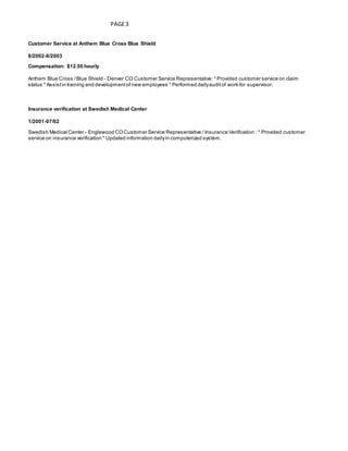 PAGE3
Customer Service at Anthem Blue Cross Blue Shield
8/2002-8/2003
Compensation: $12.50 hourly
Anthem Blue Cross /Blue Shield - Denver CO Customer Service Representative: * Provided customer service on claim
status * Assistin training and developmentof new employees * Performed dailyauditof work for supervisor.
Insurance verification at Swedish Medical Center
1/2001-07/02
Swedish Medical Center - Englewood COCustomer Service Representative / Insurance Verification : * Provided customer
service on insurance verification * Updated information dailyin computerized system.
 