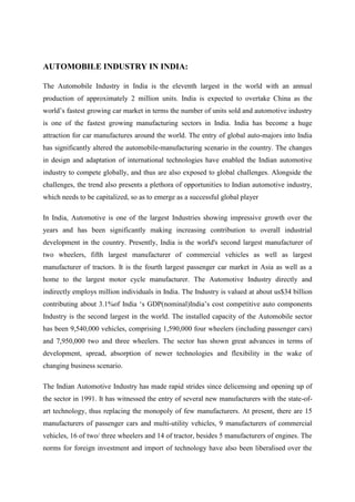AUTOMOBILE INDUSTRY IN INDIA:

The Automobile Industry in India is the eleventh largest in the world with an annual
production of approximately 2 million units. India is expected to overtake China as the
world’s fastest growing car market in terms the number of units sold and automotive industry
is one of the fastest growing manufacturing sectors in India. India has become a huge
attraction for car manufactures around the world. The entry of global auto-majors into India
has significantly altered the automobile-manufacturing scenario in the country. The changes
in design and adaptation of international technologies have enabled the Indian automotive
industry to compete globally, and thus are also exposed to global challenges. Alongside the
challenges, the trend also presents a plethora of opportunities to Indian automotive industry,
which needs to be capitalized, so as to emerge as a successful global player

In India, Automotive is one of the largest Industries showing impressive growth over the
years and has been significantly making increasing contribution to overall industrial
development in the country. Presently, India is the world's second largest manufacturer of
two wheelers, fifth largest manufacturer of commercial vehicles as well as largest
manufacturer of tractors. It is the fourth largest passenger car market in Asia as well as a
home to the largest motor cycle manufacturer. The Automotive Industry directly and
indirectly employs million individuals in India. The Industry is valued at about us$34 billion
contributing about 3.1%of India ‘s GDP(nominal)India’s cost competitive auto components
Industry is the second largest in the world. The installed capacity of the Automobile sector
has been 9,540,000 vehicles, comprising 1,590,000 four wheelers (including passenger cars)
and 7,950,000 two and three wheelers. The sector has shown great advances in terms of
development, spread, absorption of newer technologies and flexibility in the wake of
changing business scenario.

The Indian Automotive Industry has made rapid strides since delicensing and opening up of
the sector in 1991. It has witnessed the entry of several new manufacturers with the state-of-
art technology, thus replacing the monopoly of few manufacturers. At present, there are 15
manufacturers of passenger cars and multi-utility vehicles, 9 manufacturers of commercial
vehicles, 16 of two/ three wheelers and 14 of tractor, besides 5 manufacturers of engines. The
norms for foreign investment and import of technology have also been liberalised over the
 
