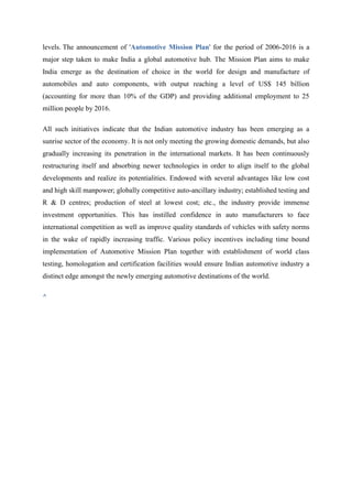 levels. The announcement of 'Automotive Mission Plan' for the period of 2006-2016 is a
major step taken to make India a global automotive hub. The Mission Plan aims to make
India emerge as the destination of choice in the world for design and manufacture of
automobiles and auto components, with output reaching a level of US$ 145 billion
(accounting for more than 10% of the GDP) and providing additional employment to 25
million people by 2016.

All such initiatives indicate that the Indian automotive industry has been emerging as a
sunrise sector of the economy. It is not only meeting the growing domestic demands, but also
gradually increasing its penetration in the international markets. It has been continuously
restructuring itself and absorbing newer technologies in order to align itself to the global
developments and realize its potentialities. Endowed with several advantages like low cost
and high skill manpower; globally competitive auto-ancillary industry; established testing and
R & D centres; production of steel at lowest cost; etc., the industry provide immense
investment opportunities. This has instilled confidence in auto manufacturers to face
international competition as well as improve quality standards of vehicles with safety norms
in the wake of rapidly increasing traffic. Various policy incentives including time bound
implementation of Automotive Mission Plan together with establishment of world class
testing, homologation and certification facilities would ensure Indian automotive industry a
distinct edge amongst the newly emerging automotive destinations of the world.

^
 