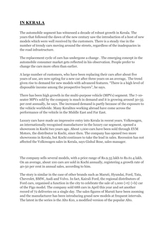 IN KERALA

The automobile segment has witnessed a decade of robust growth in Kerala. The
years that followed the dawn of the new century saw the introduction of a host of new
models which were well received by the customers. There is a steady rise in the
number of trendy cars moving around the streets, regardless of the inadequacies in
the road infrastructure.

The replacement cycle of cars has undergone a change . The emerging concept in the
automobile consumer market gets reflected in his observation. People prefer to
change the cars more often than earlier.

A large number of customers, who have been replacing their cars after about five
years of use, are now opting for a new car after three years on an average, The trend
given rise to demand for new models with advanced features. “There is a high level of
disposable income among the prospective buyers”, he says.

There has been high growth in the multi-purpose vehicle (MPVs) segment. The 7-10-
seater MPVs sold by the company is much in demand and it is growing around 30-35
per cent annually, he says. The increased demand is partly because of the exposure to
the vehicle worldwide. Many Keralites working abroad have come across the
performance of the vehicle in the Middle East and Far East.

Luxury cars have made an impressive entry into Kerala in recent years. Volkswagen,
an internationally recognised manufacturer in the luxury car segment, opened a
showroom in Kochi two years ago. About 1,000 cars have been sold through EVM
Motors, the distributor in Kochi, since then. The company has opened two more
showrooms in Kerala, but Kochi continues to take the lead in sales. Recession has not
affected the Volkswagen sales in Kerala, says Gishul Bose, sales manager.



The company sells several models, with a price range of Rs.9.35 lakh to Rs.61.4 lakh.
On an average, about 100 cars are sold in Kochi annually, registering a growth rate of
40-50 per cent in annual sales, according to him.

The story is similar in the case of other brands such as Maruti, Hyundai, Ford, Tata,
Chevrolet, BMW, Audi and Volvo. In fact, Kairali Ford, the regional distributors of
Ford cars, organised a function in the city to celebrate the sale of 1,000 {+t} {+h} car
of the Figo model. The company sold 688 cars in April this year and set another
record of 72 deliveries on a single day. The sales figures of Maruti have been zooming
and the manufacturer has been introducing grand new models at frequent intervals.
The latest in the series is the Alto K10, a modified version of the popular Alto.
 